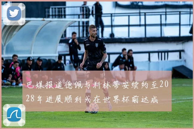 巴媒报道德佩与科林蒂安续约至2028年进展顺利或在世界杯前达成