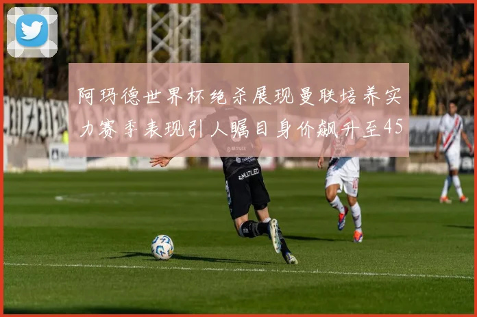 阿玛德世界杯绝杀展现曼联培养实力赛季表现引人瞩目身价飙升至4500万欧