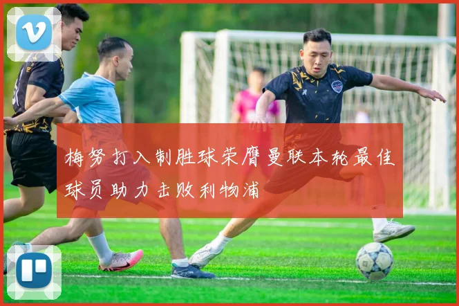 梅努打入制胜球荣膺曼联本轮最佳球员助力击败利物浦