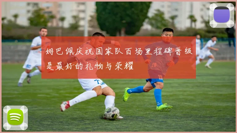 姆巴佩庆祝国家队百场里程碑晋级是最好的礼物与荣耀