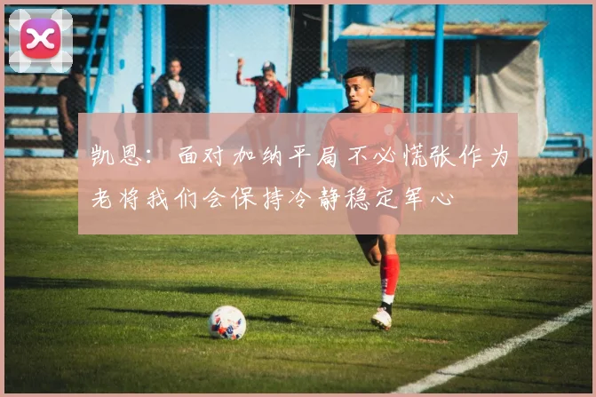 凯恩：面对加纳平局不必慌张作为老将我们会保持冷静稳定军心
