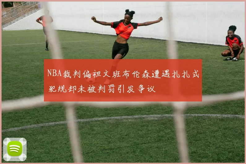 NBA裁判偏袒文班布伦森遭遇扎扎式犯规却未被判罚引发争议