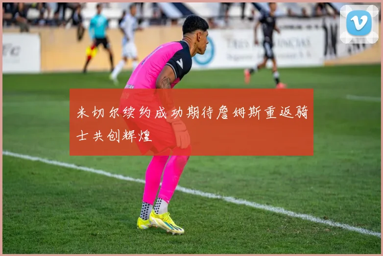 米切尔续约成功期待詹姆斯重返骑士共创辉煌