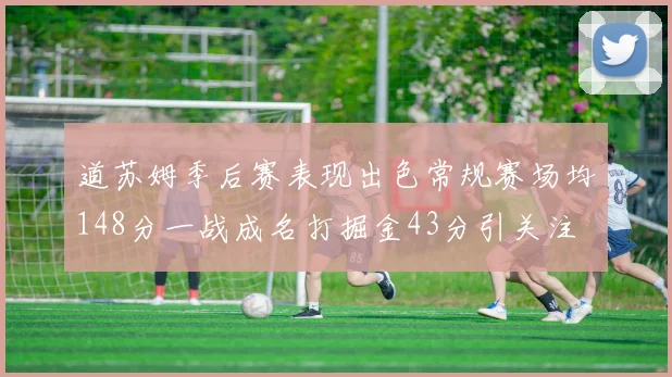 道苏姆季后赛表现出色常规赛场均148分一战成名打掘金43分引关注