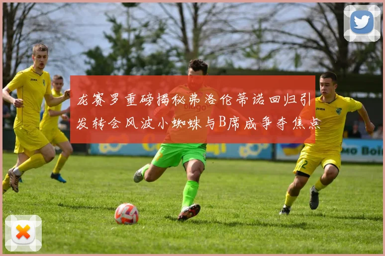 龙赛罗重磅揭秘弗洛伦蒂诺回归引发转会风波小蜘蛛与B席成争夺焦点