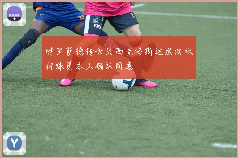 特罗萨德转会贝西克塔斯达成协议待球员本人确认同意