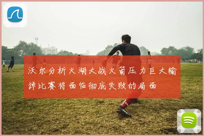 沃尔分析火湖大战火箭压力巨大输掉比赛将面临彻底失败的局面