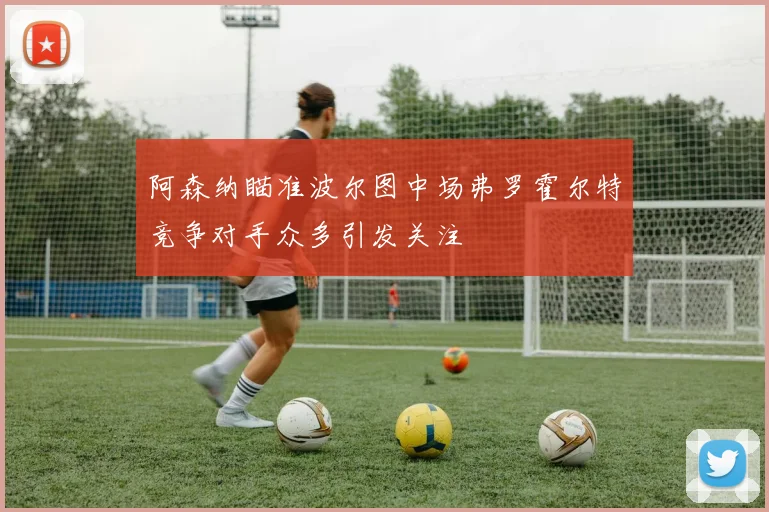 阿森纳瞄准波尔图中场弗罗霍尔特竞争对手众多引发关注