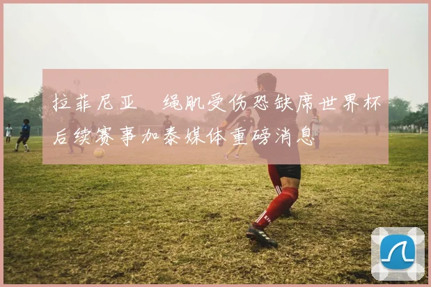 拉菲尼亚腘绳肌受伤恐缺席世界杯后续赛事加泰媒体重磅消息