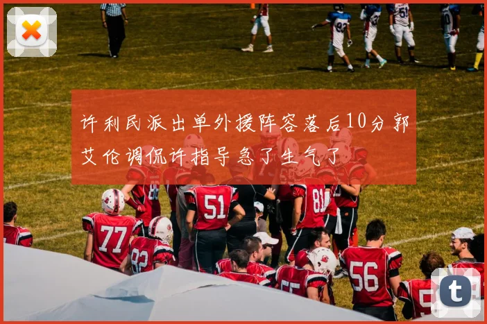 许利民派出单外援阵容落后10分郭艾伦调侃许指导急了生气了