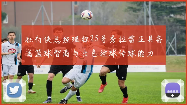 独行侠总经理称25号秀拉雷亚具备高篮球智商与出色控球传球能力