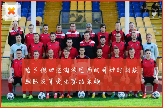 哈兰德回忆淘汰巴西的奇妙时刻鼓励队友享受比赛的乐趣