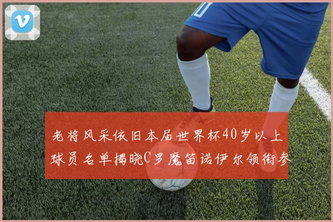 老将风采依旧本届世界杯40岁以上球员名单揭晓C罗魔笛诺伊尔领衔参赛