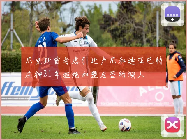 尼克斯曾考虑引进卢尼和迪亚巴特庄神21年拒绝加盟后签约湖人