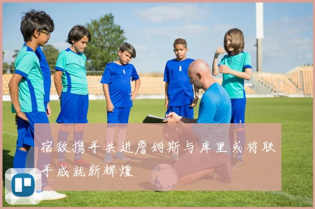 宿敌携手共进詹姆斯与库里或将联手成就新辉煌