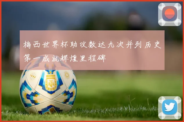 梅西世界杯助攻数达九次并列历史第一成就辉煌里程碑
