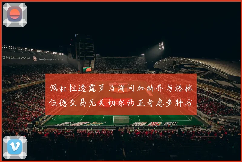 佩杜拉透露罗马询问加纳乔与格林伍德交易无关切尔西正考虑多种方案