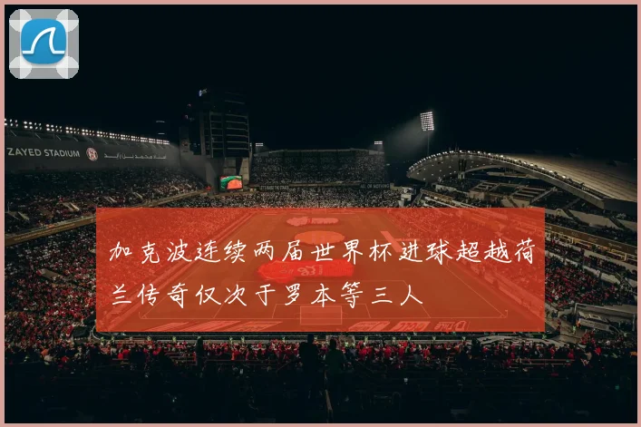 加克波连续两届世界杯进球超越荷兰传奇仅次于罗本等三人
