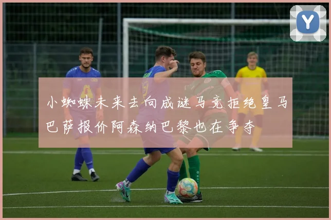 小蜘蛛未来去向成谜马竞拒绝皇马巴萨报价阿森纳巴黎也在争夺