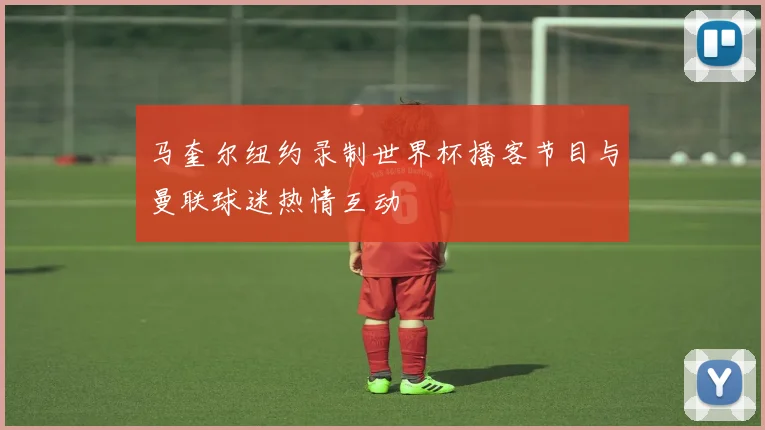 马奎尔纽约录制世界杯播客节目与曼联球迷热情互动
