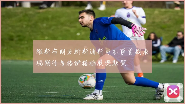 维斯布朗分析斯通斯与孔萨首战表现期待与格伊搭档展现默契